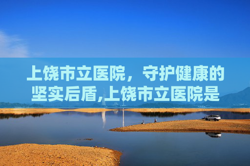 上饶市立医院，守护健康的坚实后盾,上饶市立医院是三甲医院吗