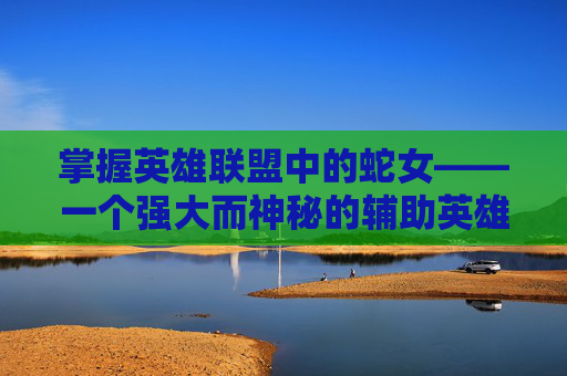 掌握英雄联盟中的蛇女——一个强大而神秘的辅助英雄攻略,英雄联盟蛇女攻略