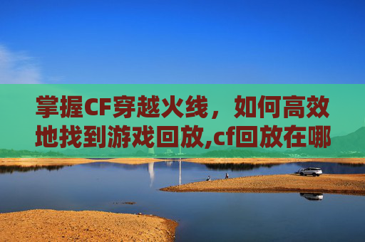 掌握CF穿越火线，如何高效地找到游戏回放,cf回放在哪里找