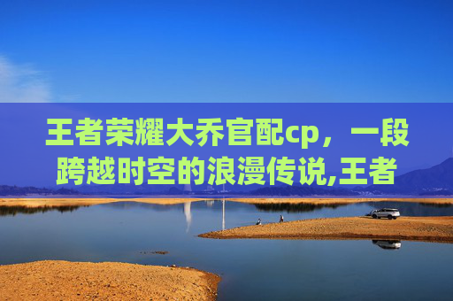 王者荣耀大乔官配cp，一段跨越时空的浪漫传说,王者荣耀大乔的cp是