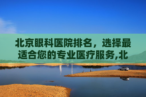 北京眼科医院排名，选择最适合您的专业医疗服务,北京眼科医院排名前十名的是哪些医院