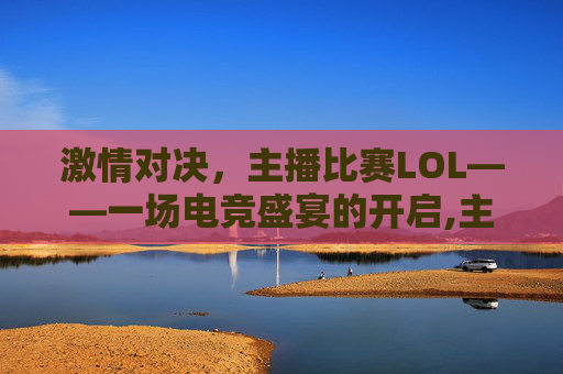 激情对决，主播比赛LOL——一场电竞盛宴的开启,主播比赛没拿到第一怎么安慰说说