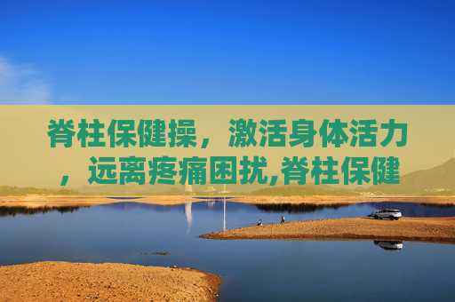 脊柱保健操，激活身体活力，远离疼痛困扰,脊柱保健操教学视频北京版