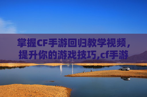 掌握CF手游回归教学视频，提升你的游戏技巧,cf手游回归规则