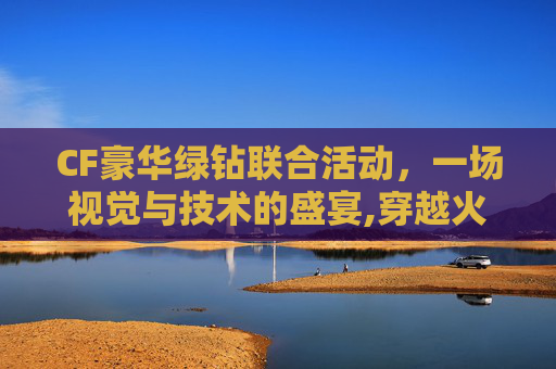 CF豪华绿钻联合活动，一场视觉与技术的盛宴,穿越火线绿钻抽奖活动