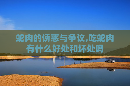 蛇肉的诱惑与争议,吃蛇肉有什么好处和坏处吗