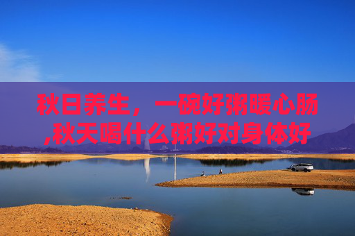 秋日养生，一碗好粥暖心肠,秋天喝什么粥好对身体好