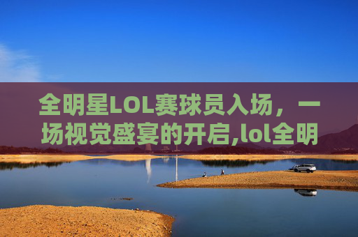 全明星LOL赛球员入场，一场视觉盛宴的开启,lol全明星参赛选手
