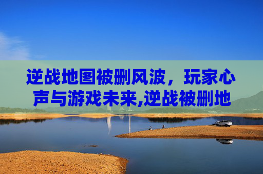 逆战地图被删风波，玩家心声与游戏未来,逆战被删地图怎么找回