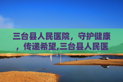 三台县人民医院，守护健康，传递希望,三台县人民医院电话