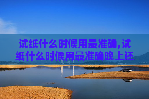 试纸什么时候用最准确,试纸什么时候用最准确晚上还是早上
