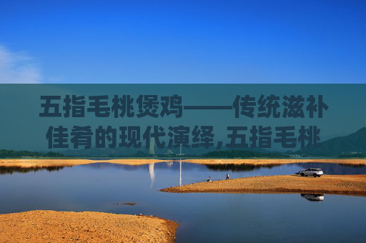 五指毛桃煲鸡——传统滋补佳肴的现代演绎,五指毛桃煲鸡汤的最佳配方