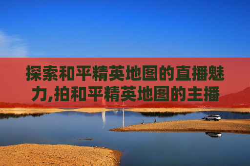 探索和平精英地图的直播魅力,拍和平精英地图的主播叫什么