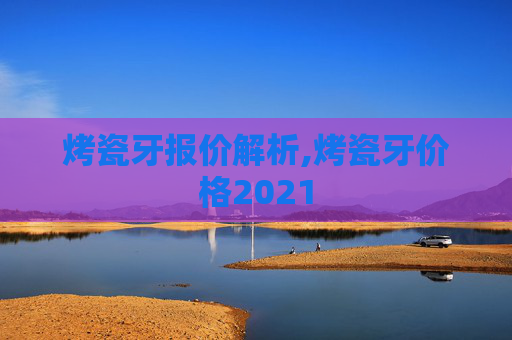 烤瓷牙报价解析,烤瓷牙价格2021