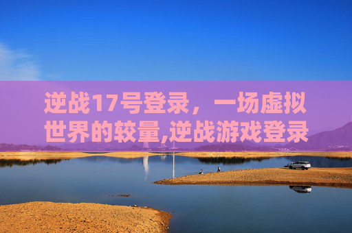 逆战17号登录，一场虚拟世界的较量,逆战游戏登录
