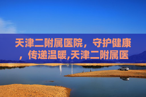 天津二附属医院，守护健康，传递温暖,天津二附属医院全称叫什么