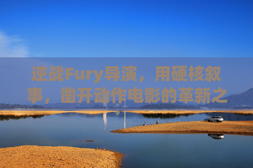逆战Fury导演，用硬核叙事，凿开动作电影的革新之路,逆战电影导演