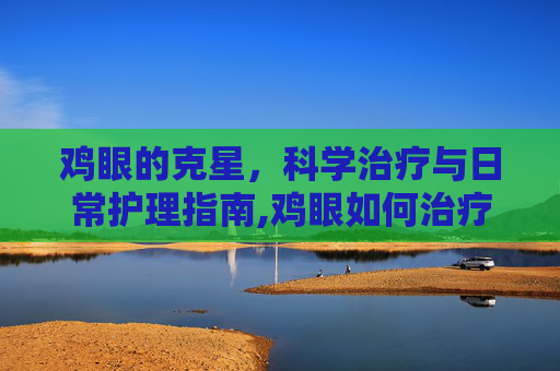 鸡眼的克星,科学治疗与日常护理指南,鸡眼如何治疗能除根 鸡眼的克星,科学治疗与日常护理指南,鸡眼如何治疗能除根