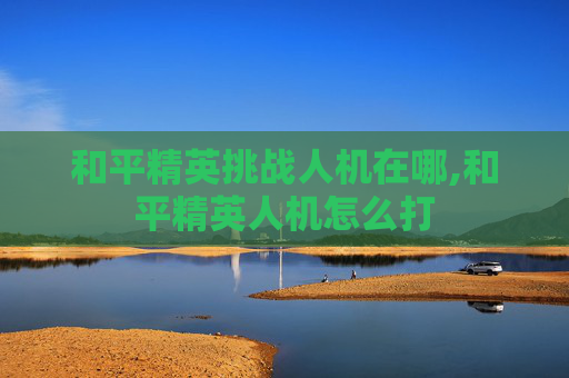 和平精英挑战人机在哪,和平精英人机怎么打
