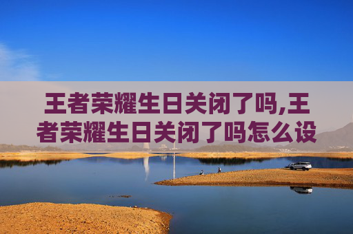 王者荣耀生日关闭了吗,王者荣耀生日关闭了吗怎么设置