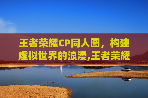 王者荣耀CP同人图，构建虚拟世界的浪漫,王者荣耀cp同人图高清
