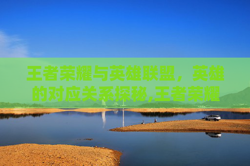 王者荣耀与英雄联盟，英雄的对应关系探秘,王者荣耀 lol英雄对应段位