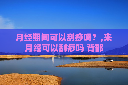 月经期间可以刮痧吗？,来月经可以刮痧吗 背部