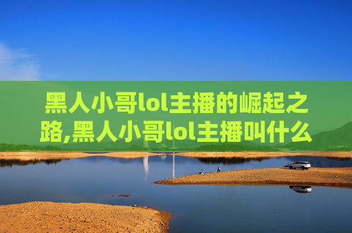 黑人小哥lol主播的崛起之路,黑人小哥lol主播叫什么