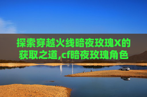 探索穿越火线暗夜玫瑰X的获取之道,cf暗夜玫瑰角色怎么获得