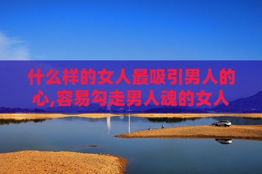 什么样的女人最吸引男人的心,容易勾走男人魂的女人