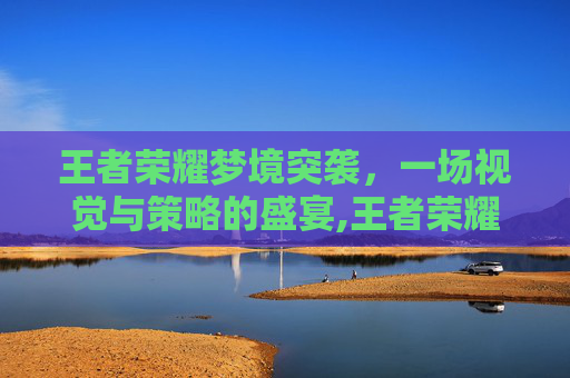 王者荣耀梦境突袭，一场视觉与策略的盛宴,王者荣耀梦境突袭怎么触发