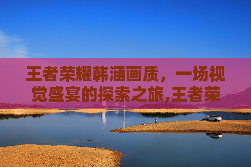 王者荣耀韩涵画质，一场视觉盛宴的探索之旅,王者荣耀韩涵画质助手下载