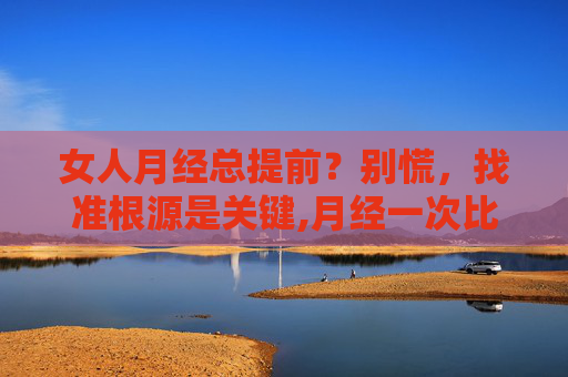 女人月经总提前？别慌，找准根源是关键,月经一次比一次提前是什么原因