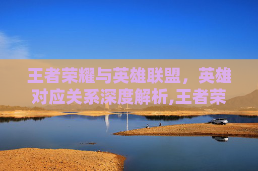 王者荣耀与英雄联盟，英雄对应关系深度解析,王者荣耀 lol英雄对应的英雄