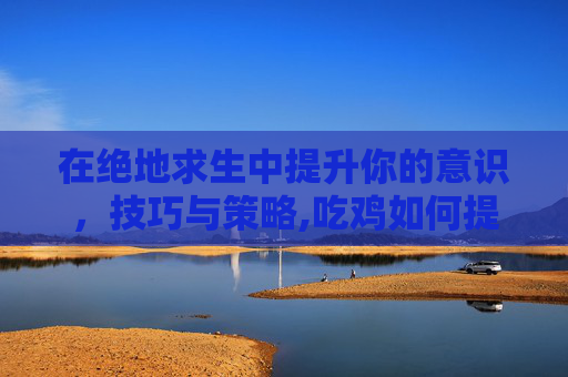 在绝地求生中提升你的意识，技巧与策略,吃鸡如何提高意识