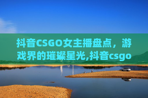 抖音CSGO女主播盘点，游戏界的璀璨星光,抖音csgo女主播都有谁啊