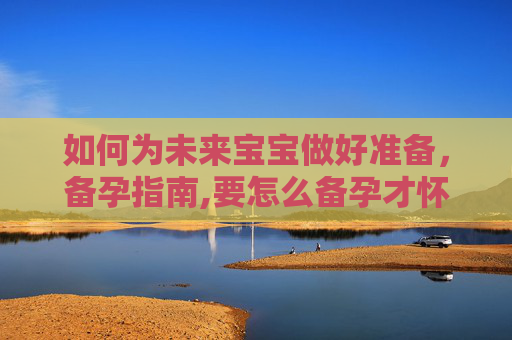 如何为未来宝宝做好准备，备孕指南,要怎么备孕才怀孕宝宝