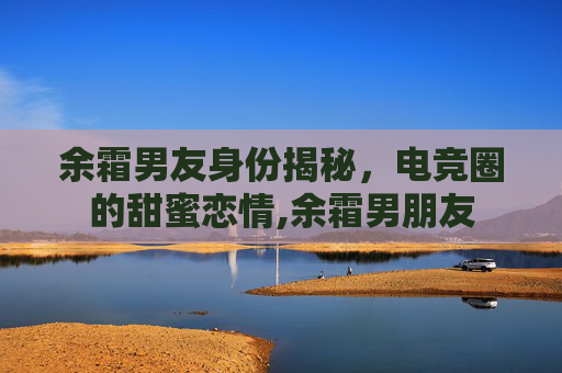 余霜男友身份揭秘，电竞圈的甜蜜恋情,余霜男朋友