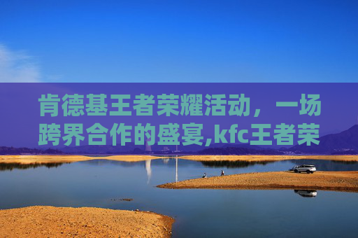 肯德基王者荣耀活动，一场跨界合作的盛宴,kfc王者荣耀活动