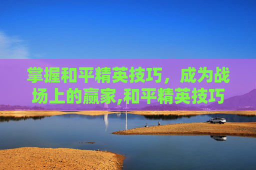 掌握和平精英技巧，成为战场上的赢家,和平精英技巧总结