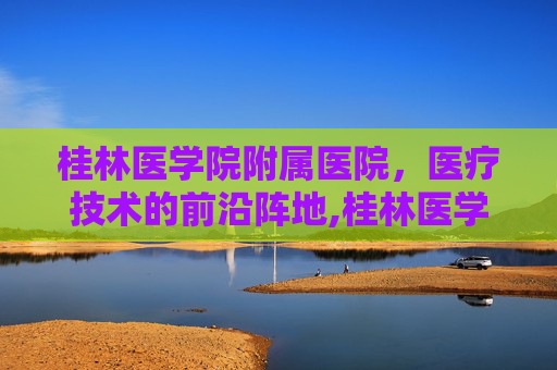 桂林医学院附属医院，医疗技术的前沿阵地,桂林医学院附属医院官网
