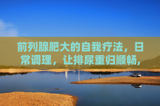 前列腺肥大的自我疗法，日常调理，让排尿重归顺畅,前列腺增生吃啥药见效快