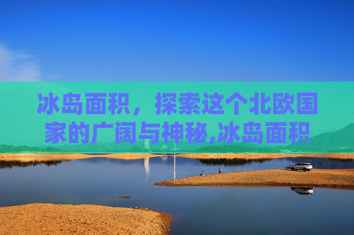 冰岛面积，探索这个北欧国家的广阔与神秘,冰岛面积和人口