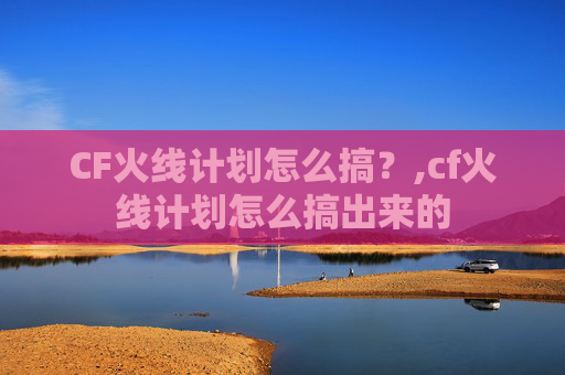 CF火线计划怎么搞？,cf火线计划怎么搞出来的