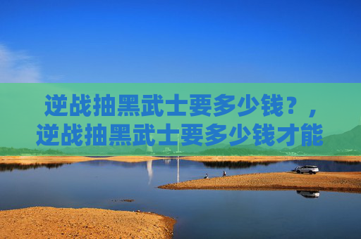 逆战抽黑武士要多少钱？,逆战抽黑武士要多少钱才能抽到