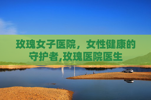 玫瑰女子医院，女性健康的守护者,玫瑰医院医生
