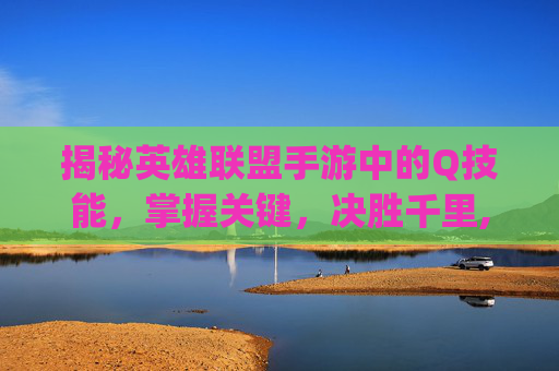 揭秘英雄联盟手游中的Q技能，掌握关键，决胜千里,lol手游q是几技能