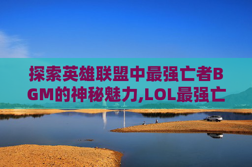 探索英雄联盟中最强亡者BGM的神秘魅力,LOL最强亡者博主