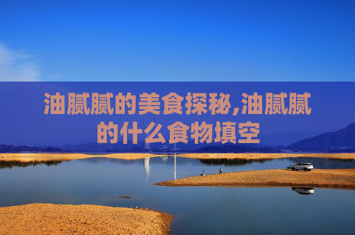 油腻腻的美食探秘,油腻腻的什么食物填空