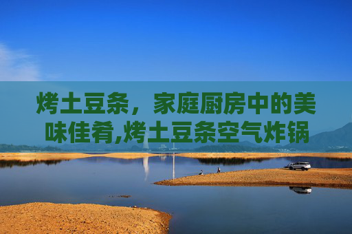 烤土豆条，家庭厨房中的美味佳肴,烤土豆条空气炸锅做法
